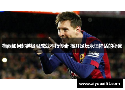 梅西如何超越极限成就不朽传奇 揭开足坛永恒神话的秘密
