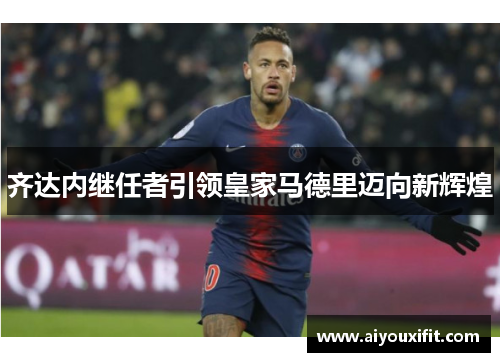 齐达内继任者引领皇家马德里迈向新辉煌
