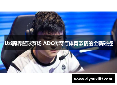 Uzi跨界篮球赛场 ADC传奇与体育激情的全新碰撞